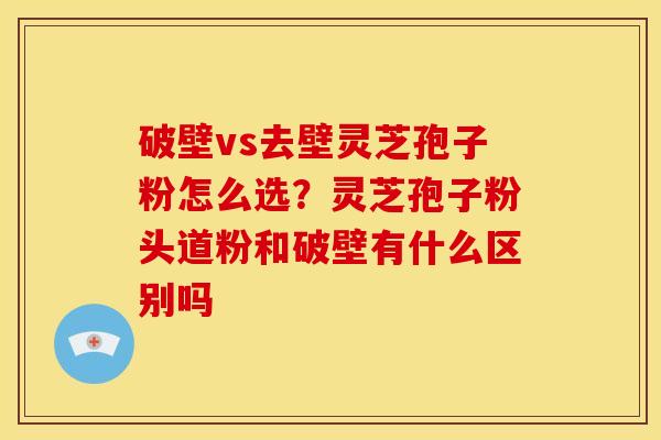 破壁vs去壁灵芝孢子粉怎么选?灵芝孢子粉头道粉和破壁有什么区别吗