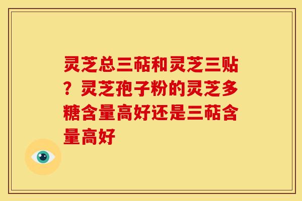 灵芝总三萜和灵芝三贴?灵芝孢子粉的灵芝多糖含量高好还是三萜含量高好