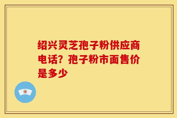 绍兴灵芝孢子粉供应商电话?孢子粉市面售价是多少