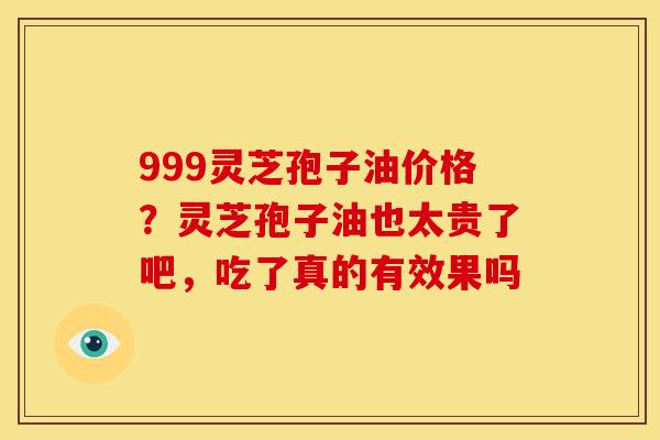 999灵芝孢子油价格?灵芝孢子油也太贵了吧,吃了真的有效果吗