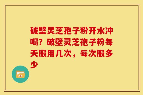 破壁灵芝孢子粉开水冲喝?破壁灵芝孢子粉每天服用几次,每次服多少