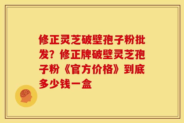 修正灵芝破壁孢子粉批发?修正牌破壁灵芝孢子粉《官方价格》到底多少钱一盒
