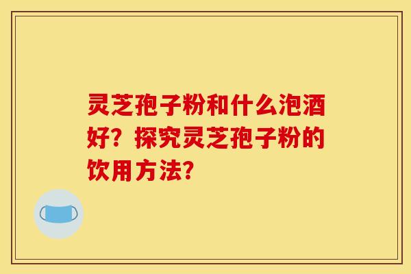 灵芝孢子粉和什么泡酒好？探究灵芝孢子粉的饮用方法？