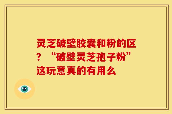 灵芝破壁胶囊和粉的区?“破壁灵芝孢子粉”这玩意真的有用么