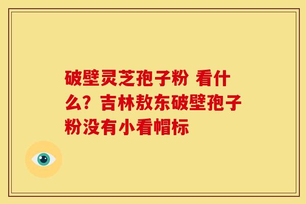破壁灵芝孢子粉 看什么?吉林敖东破壁孢子粉没有小看帽标