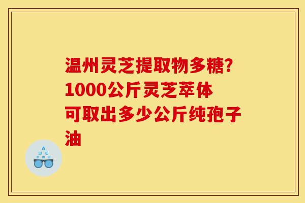 温州灵芝提取物多糖?1000公斤灵芝萃体可取出多少公斤纯孢子油