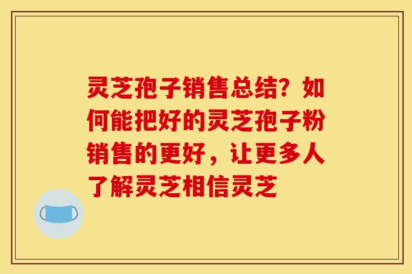 灵芝孢子销售总结？如何能把好的灵芝孢子粉销售的更好，让更多人了解灵芝相信灵芝