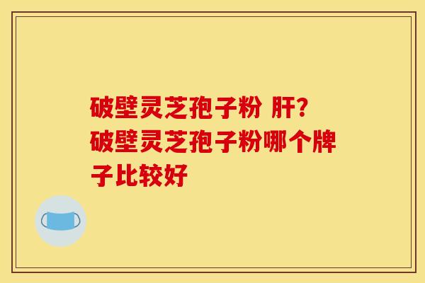 破壁灵芝孢子粉 肝?破壁灵芝孢子粉哪个牌子比较好