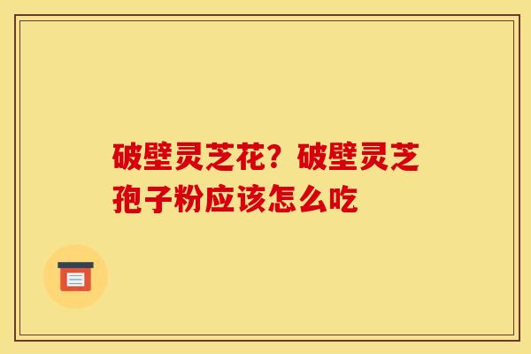 破壁灵芝花?破壁灵芝孢子粉应该怎么吃