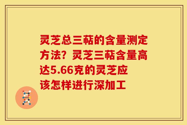 灵芝总三萜的含量测定方法?灵芝三萜含量高达5.66克的灵芝应该怎样进行深加工