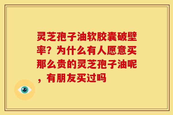 灵芝孢子油软胶囊破壁率？为什么有人愿意买那么贵的灵芝孢子油呢，有朋友买过吗