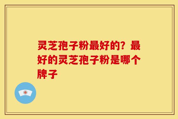 灵芝孢子粉最好的?最好的灵芝孢子粉是哪个牌子