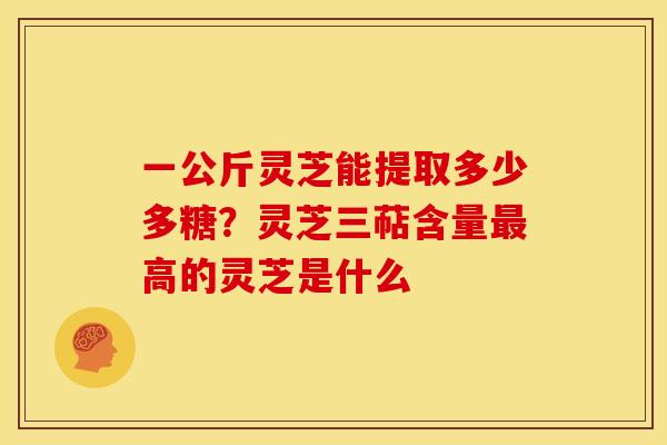 一公斤灵芝能提取多少多糖？灵芝三萜含量最高的灵芝是什么