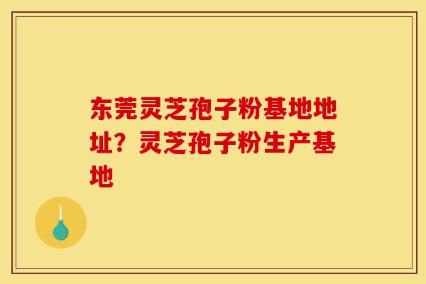 东莞灵芝孢子粉基地地址？灵芝孢子粉生产基地