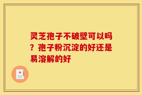 灵芝孢子不破壁可以吗?孢子粉沉淀的好还是易溶解的好