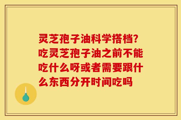 灵芝孢子油科学搭档?吃灵芝孢子油之前不能吃什么呀或者需要跟什么东西分开时间吃吗