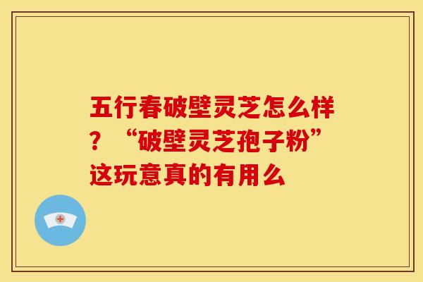 五行春破壁灵芝怎么样?“破壁灵芝孢子粉”这玩意真的有用么