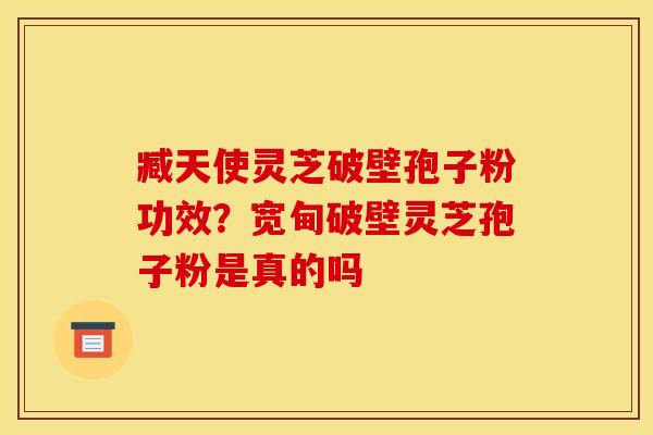 臧天使灵芝破壁孢子粉功效？宽甸破壁灵芝孢子粉是真的吗