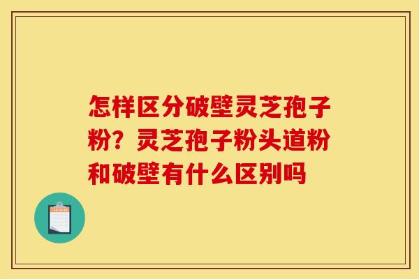 怎样区分破壁灵芝孢子粉？灵芝孢子粉头道粉和破壁有什么区别吗