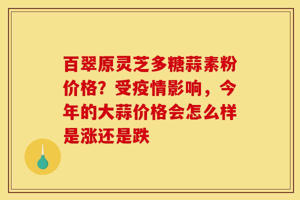百翠原灵芝多糖蒜素粉价格？受疫情影响，今年的大蒜价格会怎么样是涨还是跌