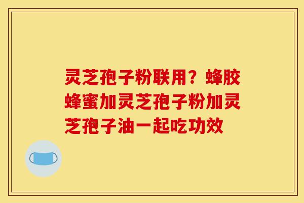 灵芝孢子粉联用？蜂胶蜂蜜加灵芝孢子粉加灵芝孢子油一起吃功效