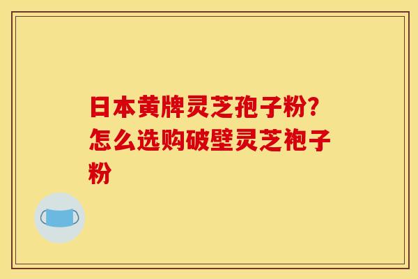 日本黄牌灵芝孢子粉?怎么选购破壁灵芝袍子粉