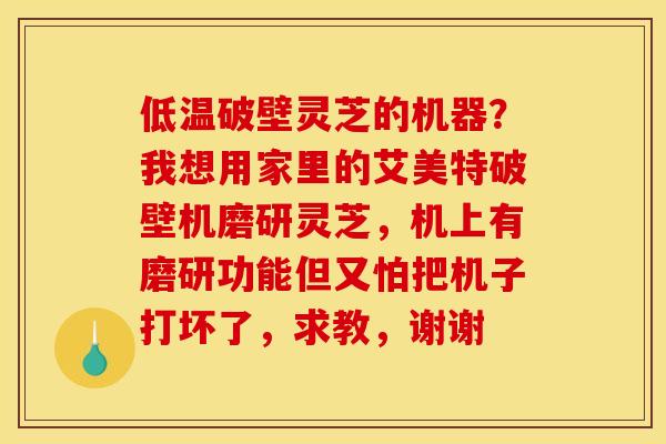 低温破壁灵芝的机器？我想用家里的艾美特破壁机磨研灵芝，机上有磨研功能但又怕把机子打坏了，求教，谢谢