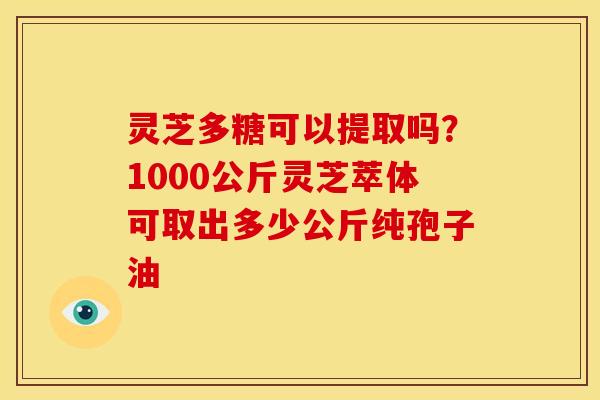 灵芝多糖可以提取吗?1000公斤灵芝萃体可取出多少公斤纯孢子油
