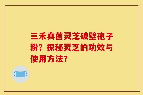 三禾真菌灵芝破壁孢子粉？探秘灵芝的功效与使用方法？