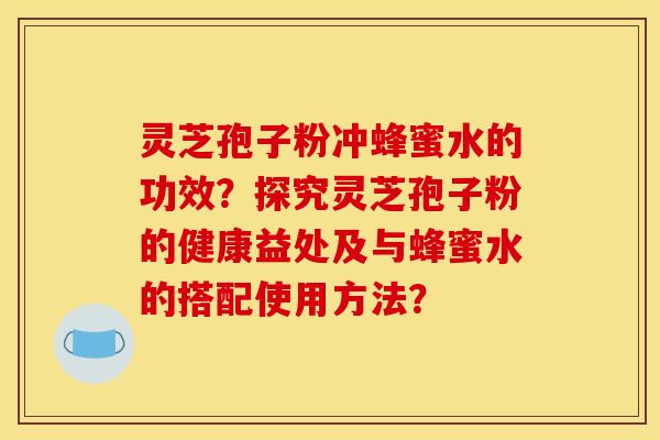 灵芝孢子粉冲蜂蜜水的功效？探究灵芝孢子粉的健康益处及与蜂蜜水的搭配使用方法？