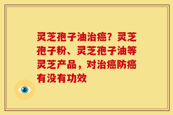 灵芝孢子油治癌?灵芝孢子粉、灵芝孢子油等灵芝产品,对治癌防癌有没有功效