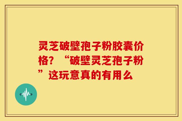 灵芝破壁孢子粉胶囊价格?“破壁灵芝孢子粉”这玩意真的有用么