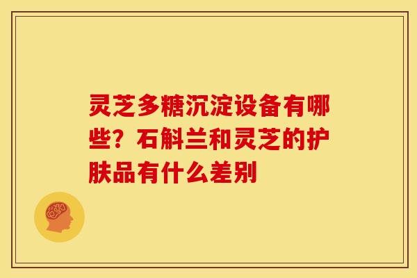 灵芝多糖沉淀设备有哪些？石斛兰和灵芝的护肤品有什么差别