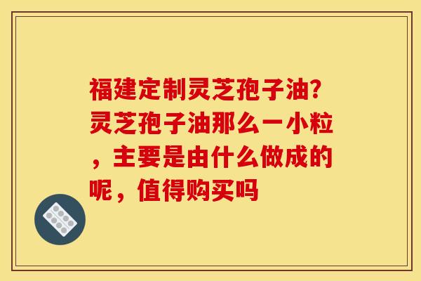 福建定制灵芝孢子油？灵芝孢子油那么一小粒，主要是由什么做成的呢，值得购买吗
