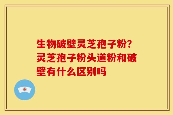 生物破壁灵芝孢子粉?灵芝孢子粉头道粉和破壁有什么区别吗