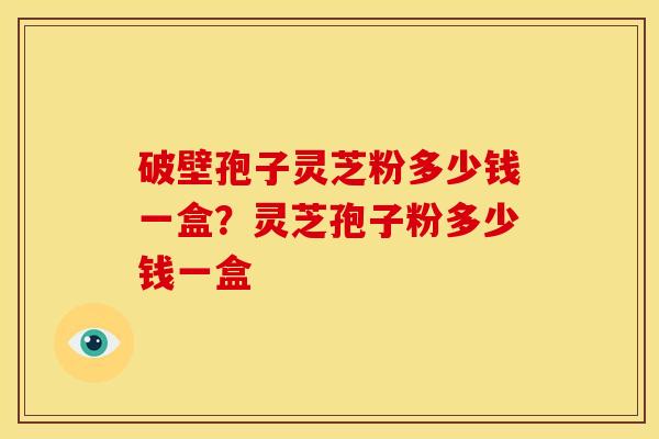 破壁孢子灵芝粉多少钱一盒?灵芝孢子粉多少钱一盒