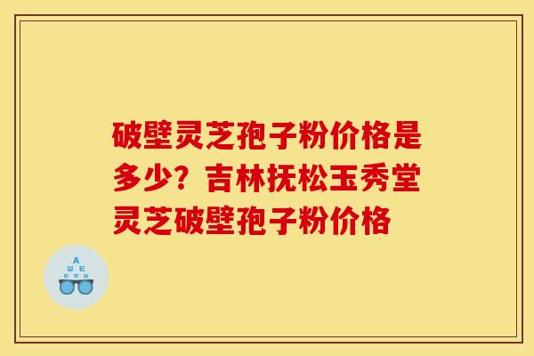 破壁灵芝孢子粉价格是多少?吉林抚松玉秀堂灵芝破壁孢子粉价格