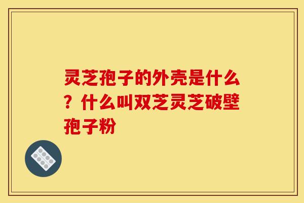 灵芝孢子的外壳是什么?什么叫双芝灵芝破壁孢子粉