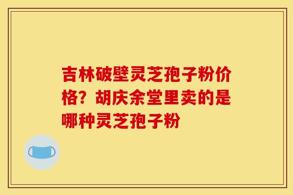 吉林破壁灵芝孢子粉价格?胡庆余堂里卖的是哪种灵芝孢子粉