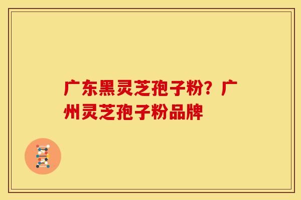 广东黑灵芝孢子粉?广州灵芝孢子粉品牌
