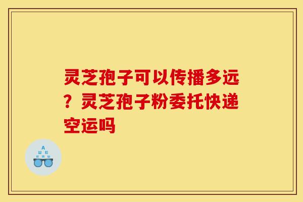 灵芝孢子可以传播多远？灵芝孢子粉委托快递空运吗