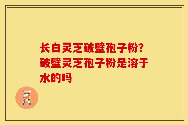 长白灵芝破壁孢子粉?破壁灵芝孢子粉是溶于水的吗