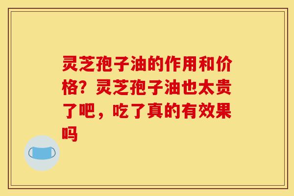 灵芝孢子油的作用和价格?灵芝孢子油也太贵了吧,吃了真的有效果吗