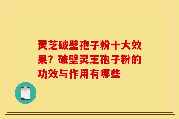 灵芝破壁孢子粉十大效果?破壁灵芝孢子粉的功效与作用有哪些