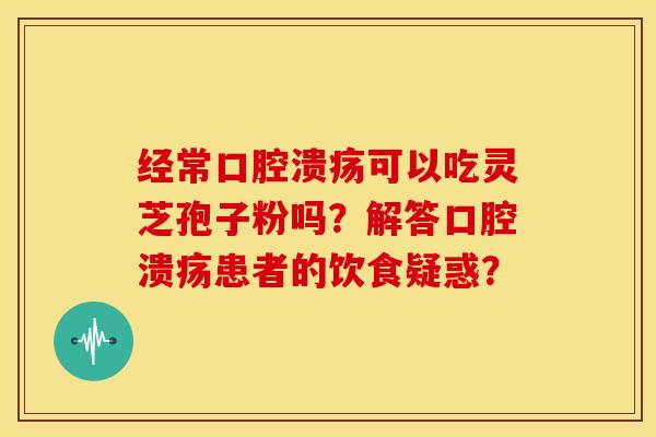 经常口腔溃疡可以吃灵芝孢子粉吗?解答口腔溃疡患者的饮食疑惑?