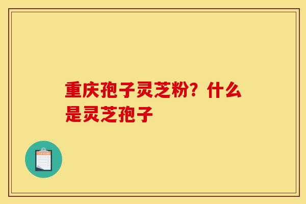 重庆孢子灵芝粉?什么是灵芝孢子