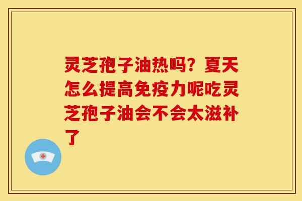 灵芝孢子油热吗？夏天怎么提高免疫力呢吃灵芝孢子油会不会太滋补了