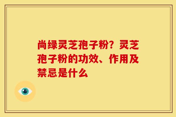 尚绿灵芝孢子粉?灵芝孢子粉的功效、作用及禁忌是什么