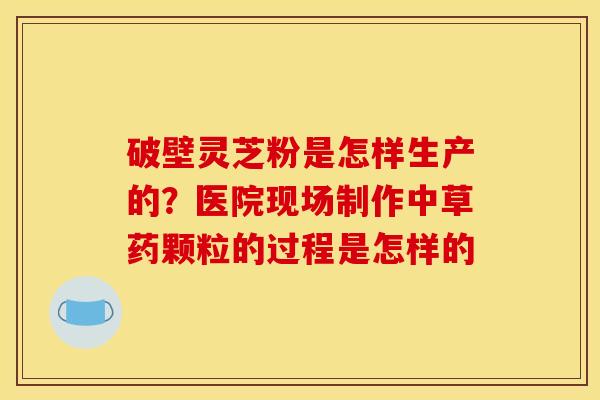 破壁灵芝粉是怎样生产的？医院现场制作中草药颗粒的过程是怎样的