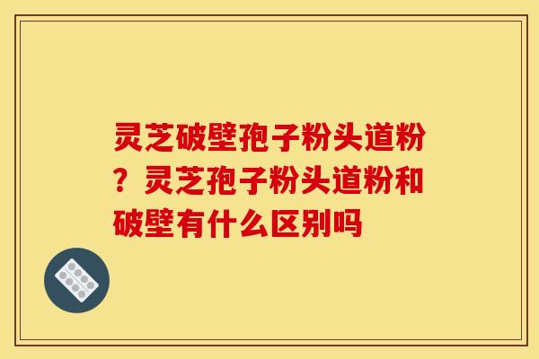 灵芝破壁孢子粉头道粉?灵芝孢子粉头道粉和破壁有什么区别吗